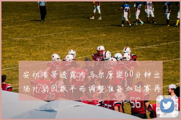 安切洛蒂透露内马尔原定60分钟出场计划因扳平而调整准备加时赛再换上他