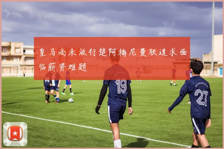 皇马尚未放行楚阿梅尼曼联追求面临薪资难题