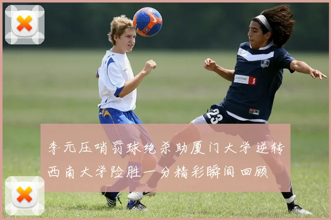 李元压哨罚球绝杀助厦门大学逆转西南大学险胜一分精彩瞬间回顾