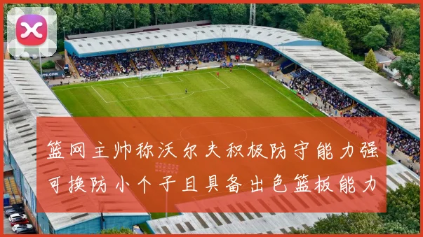 篮网主帅称沃尔夫积极防守能力强可换防小个子且具备出色篮板能力