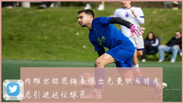 内维尔称恩梅表现出色曼联或将考虑引进这位球员