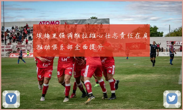 埃梅里强调维拉雄心壮志责任在肩推动俱乐部全面提升