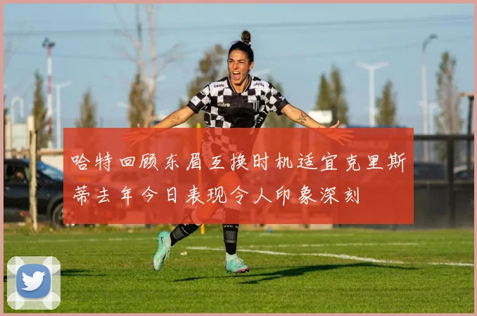 哈特回顾东眉互换时机适宜克里斯蒂去年今日表现令人印象深刻