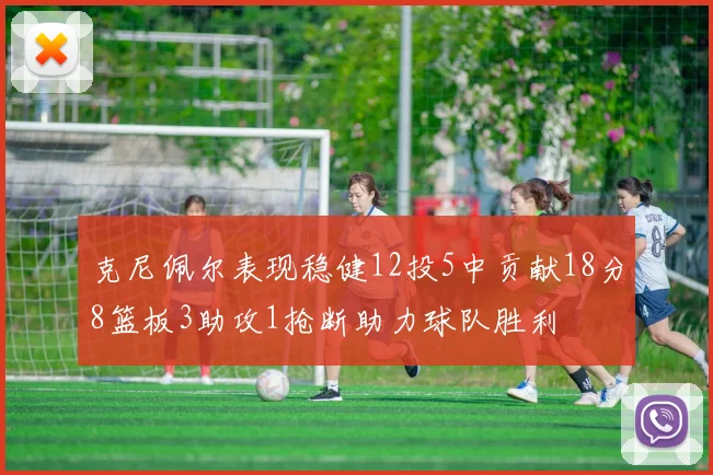 克尼佩尔表现稳健12投5中贡献18分8篮板3助攻1抢断助力球队胜利