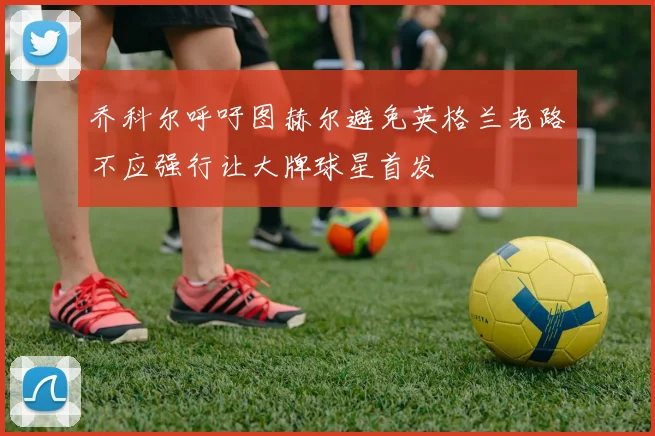 乔科尔呼吁图赫尔避免英格兰老路不应强行让大牌球星首发