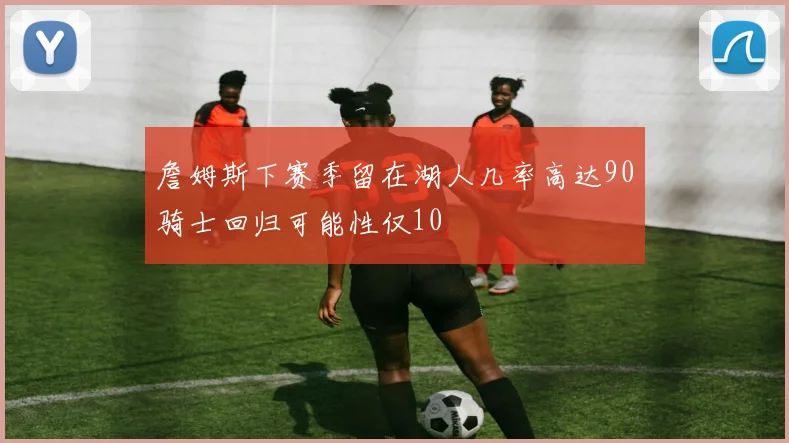 詹姆斯下赛季留在湖人几率高达90骑士回归可能性仅10