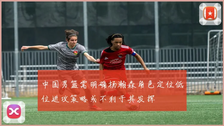 中国男篮需明确杨瀚森角色定位低位进攻策略或不利于其发挥
