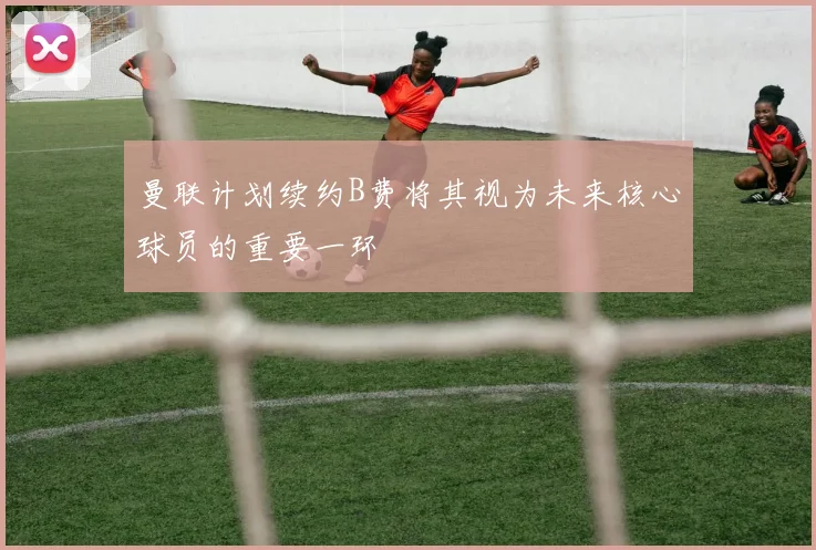 曼联计划续约B费将其视为未来核心球员的重要一环