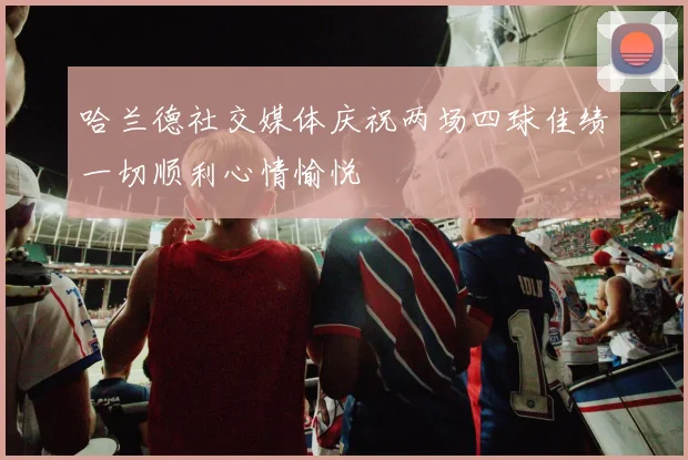 哈兰德社交媒体庆祝两场四球佳绩一切顺利心情愉悦