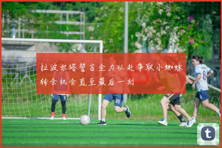 拉波尔塔誓言全力以赴争取小蜘蛛转会机会直至最后一刻
