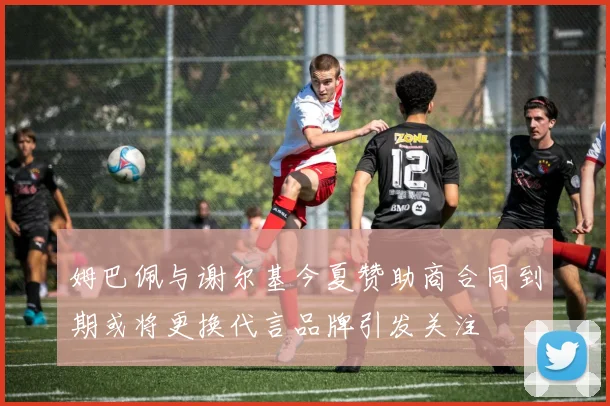 姆巴佩与谢尔基今夏赞助商合同到期或将更换代言品牌引发关注