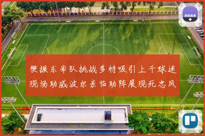 樊振东率队挑战多特吸引上千球迷现场助威波尔亲临助阵展现死忠风采