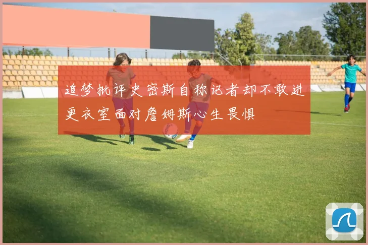 追梦批评史密斯自称记者却不敢进更衣室面对詹姆斯心生畏惧