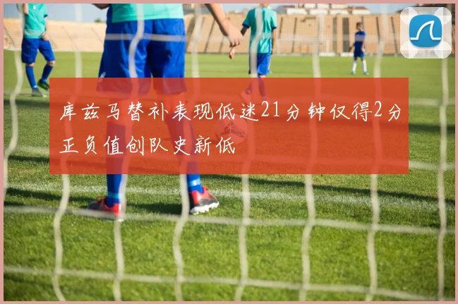 库兹马替补表现低迷21分钟仅得2分正负值创队史新低